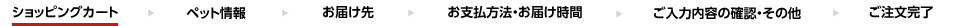 “ショッピングカート”→ペット情報→お届け先→お支払い方法・お届け時間→ご入力内容の確認・その他→ご注文完了